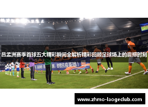 吕孟洲赛季首球五大精彩瞬间全解析精彩回顾足球场上的震撼时刻