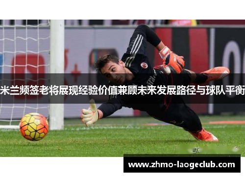 米兰频签老将展现经验价值兼顾未来发展路径与球队平衡 米兰频签老将展现经验价值兼顾未来发展路径与球队平衡