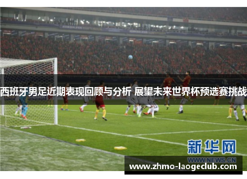 西班牙男足近期表现回顾与分析 展望未来世界杯预选赛挑战 西班牙男足近期表现回顾与分析 展望未来世界杯预选赛挑战