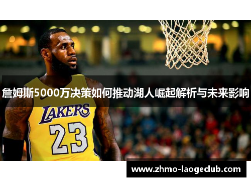 詹姆斯5000万决策如何推动湖人崛起解析与未来影响