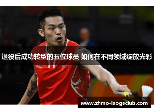 退役后成功转型的五位球员 如何在不同领域绽放光彩 退役后成功转型的五位球员 如何在不同领域绽放光彩