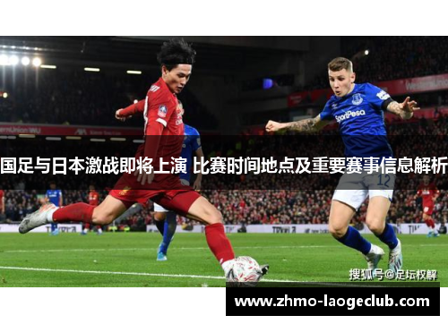 国足与日本激战即将上演 比赛时间地点及重要赛事信息解析 国足与日本激战即将上演 比赛时间地点及重要赛事信息解析