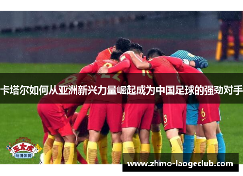 卡塔尔如何从亚洲新兴力量崛起成为中国足球的强劲对手