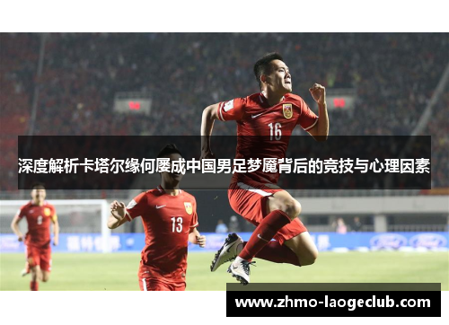 深度解析卡塔尔缘何屡成中国男足梦魇背后的竞技与心理因素 深度解析卡塔尔缘何屡成中国男足梦魇背后的竞技与心理因素