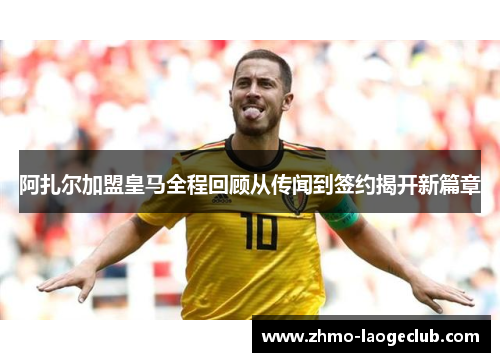 阿扎尔加盟皇马全程回顾从传闻到签约揭开新篇章