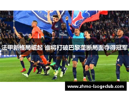 法甲新格局崛起 谁将打破巴黎垄断局面夺得冠军 法甲新格局崛起 谁将打破巴黎垄断局面夺得冠军