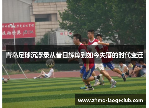 青岛足球沉浮录从昔日辉煌到如今失落的时代变迁 青岛足球沉浮录从昔日辉煌到如今失落的时代变迁