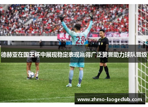 德赫亚在国王杯中展现稳定表现赢得广泛赞誉助力球队晋级