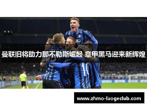 曼联旧将助力那不勒斯崛起 意甲黑马迎来新辉煌