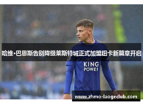 哈维·巴恩斯告别降级莱斯特城正式加盟纽卡新篇章开启 哈维·巴恩斯告别降级莱斯特城正式加盟纽卡新篇章开启