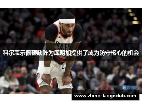 科尔表示佩顿缺阵为库明加提供了成为防守核心的机会 科尔表示佩顿缺阵为库明加提供了成为防守核心的机会