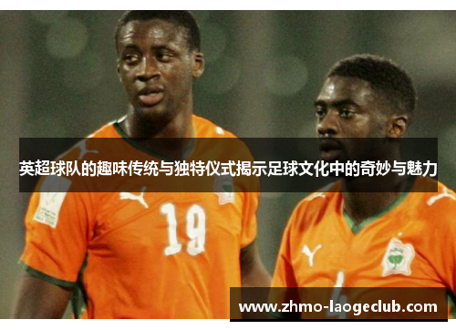 英超球队的趣味传统与独特仪式揭示足球文化中的奇妙与魅力