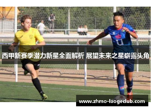 西甲新赛季潜力新星全面解析 展望未来之星崭露头角