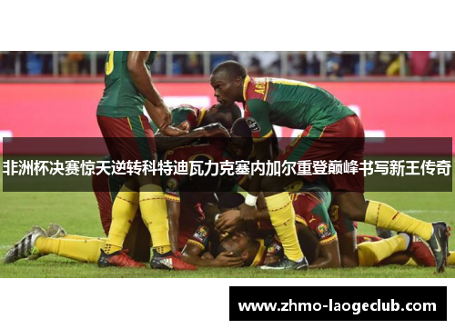 非洲杯决赛惊天逆转科特迪瓦力克塞内加尔重登巅峰书写新王传奇 非洲杯决赛惊天逆转科特迪瓦力克塞内加尔重登巅峰书写新王传奇