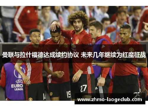 曼联与拉什福德达成续约协议 未来几年继续为红魔征战 曼联与拉什福德达成续约协议 未来几年继续为红魔征战