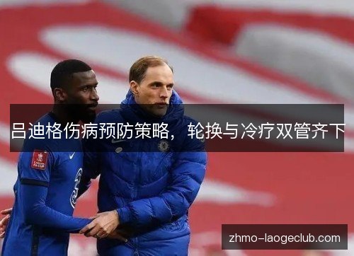 吕迪格伤病预防策略，轮换与冷疗双管齐下
